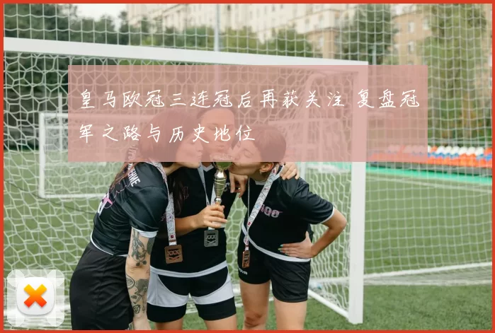 皇马欧冠三连冠后再获关注 复盘冠军之路与历史地位