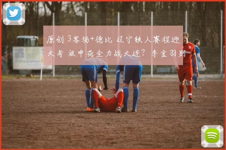 原创 3客场+德比 辽宁铁人赛程迎大考 放申花全力战大连？李金羽别乱换人