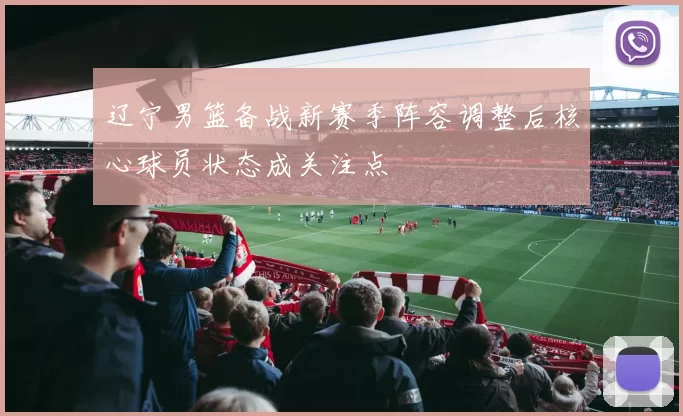辽宁男篮备战新赛季阵容调整后核心球员状态成关注点