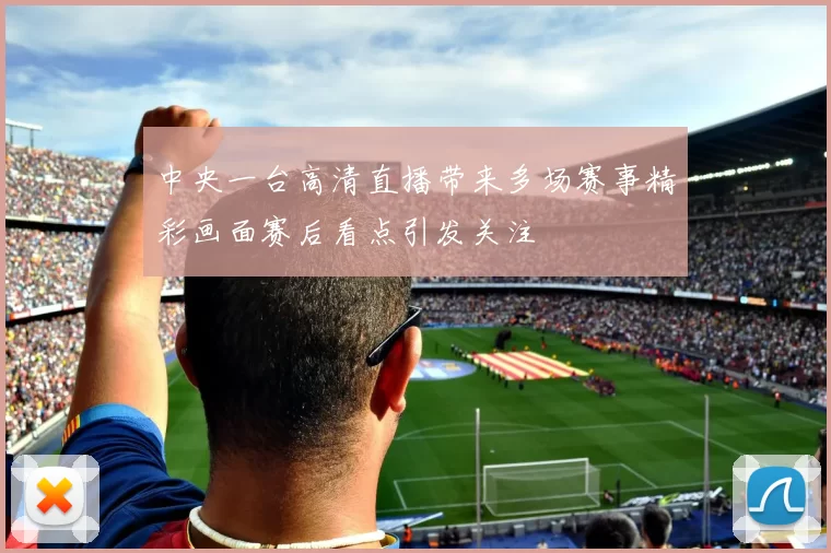 中央一台高清直播带来多场赛事精彩画面赛后看点引发关注
