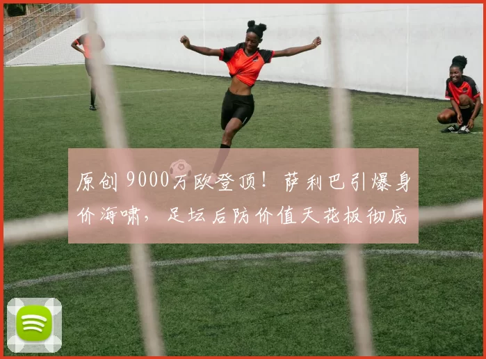 原创 9000万欧登顶！萨利巴引爆身价海啸，足坛后防价值天花板彻底刷新