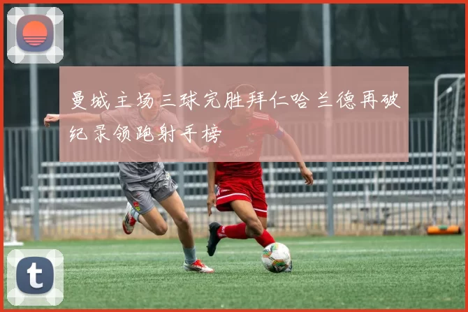 曼城主场三球完胜拜仁哈兰德再破纪录领跑射手榜