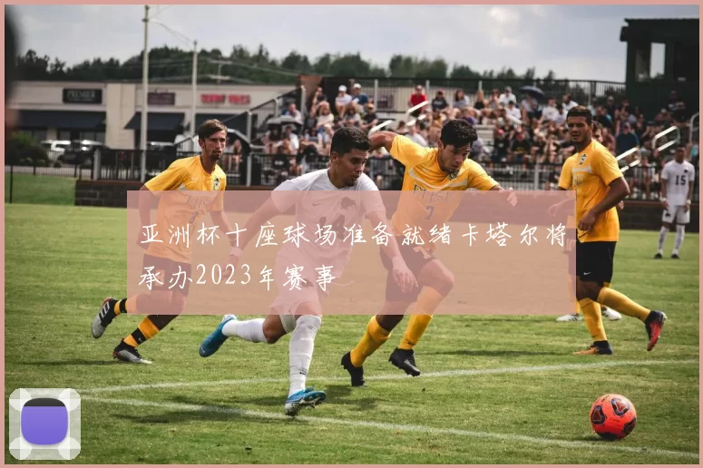 亚洲杯十座球场准备就绪卡塔尔将承办2023年赛事