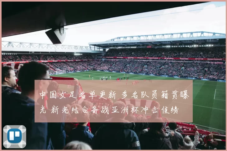 中国女足名单更新 多名队员籍贯曝光 新老结合备战亚洲杯冲击佳绩