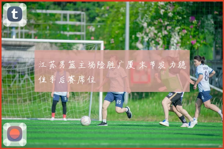 江苏男篮主场险胜广厦 末节发力稳住季后赛席位