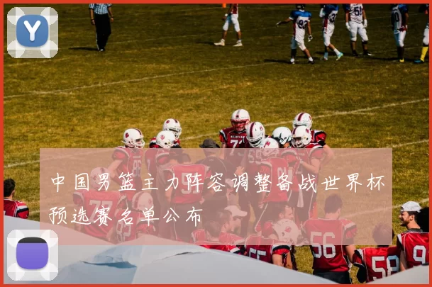 中国男篮主力阵容调整备战世界杯预选赛名单公布