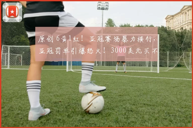 原创 6黄1红！亚冠赛场暴力横行，亚冠罚单引爆怒火！3000美元买不来尊严！