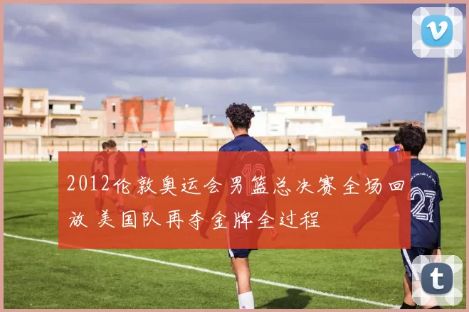 2012伦敦奥运会男篮总决赛全场回放 美国队再夺金牌全过程