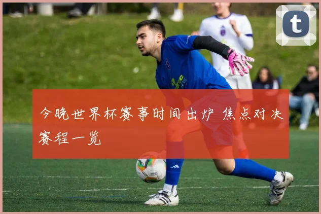 今晚世界杯赛事时间出炉 焦点对决赛程一览