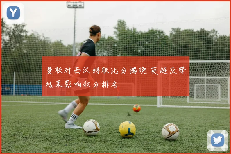 曼联对西汉姆联比分揭晓 英超交锋结果影响积分排名