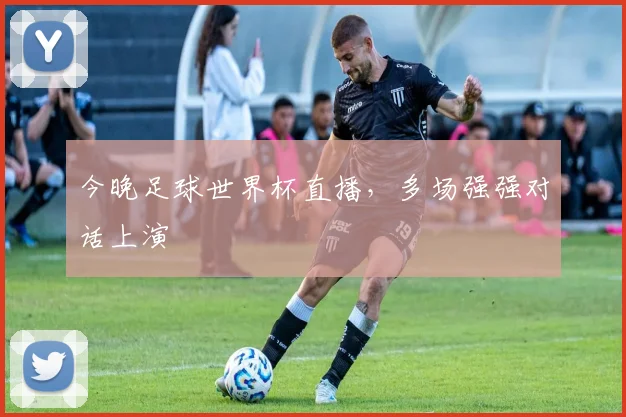 今晚足球世界杯直播,多场强强对话上演