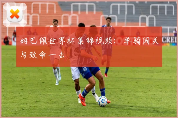 姆巴佩世界杯集锦视频：单骑闯关与致命一击