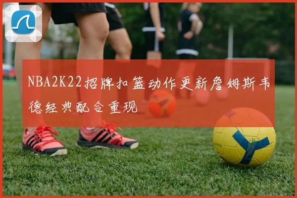 NBA2K22招牌扣篮动作更新詹姆斯韦德经典配合重现
