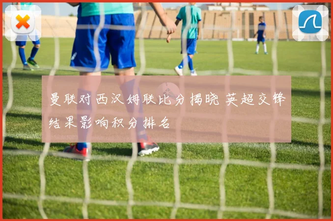 曼联对西汉姆联比分揭晓 英超交锋结果影响积分排名