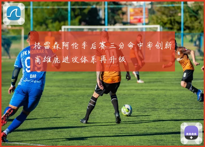 格雷森阿伦季后赛三分命中率创新高雄鹿进攻体系再升级