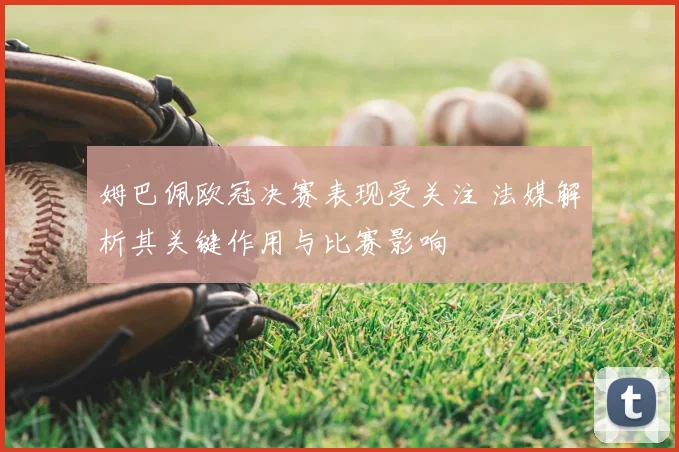 姆巴佩欧冠决赛表现受关注 法媒解析其关键作用与比赛影响
