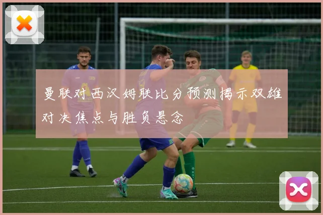曼联对西汉姆联比分预测揭示双雄对决焦点与胜负悬念